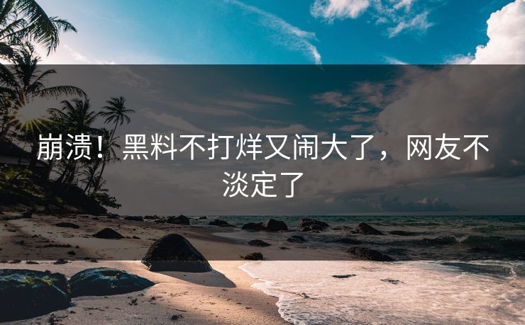 崩溃！黑料不打烊又闹大了，网友不淡定了