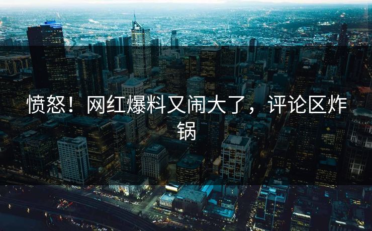 愤怒！网红爆料又闹大了，评论区炸锅