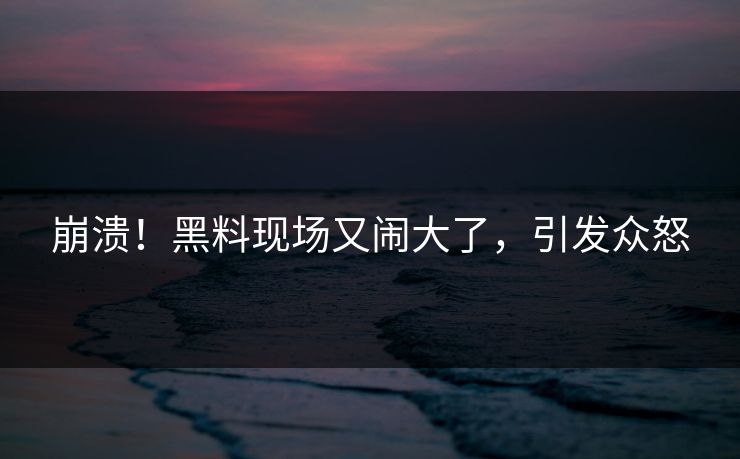 崩溃！黑料现场又闹大了，引发众怒