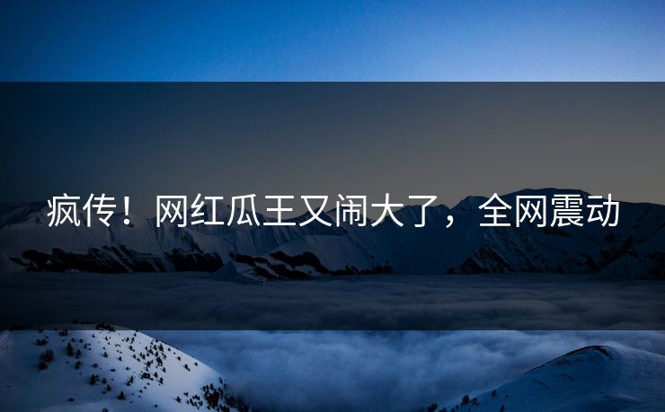 疯传！网红瓜王又闹大了，全网震动