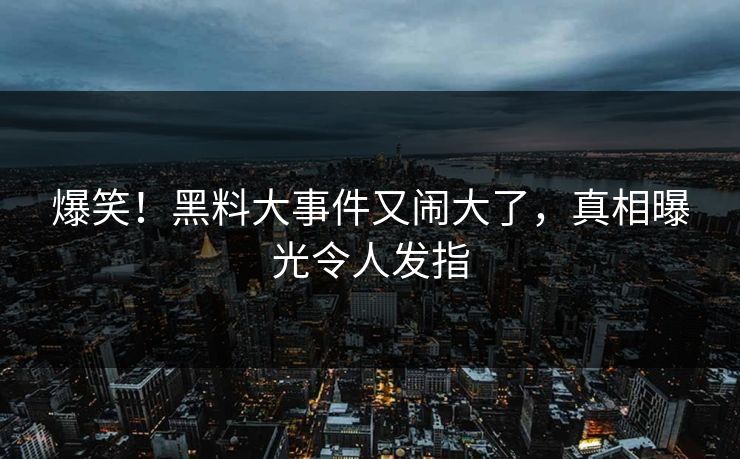 爆笑！黑料大事件又闹大了，真相曝光令人发指