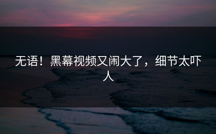 无语！黑幕视频又闹大了，细节太吓人