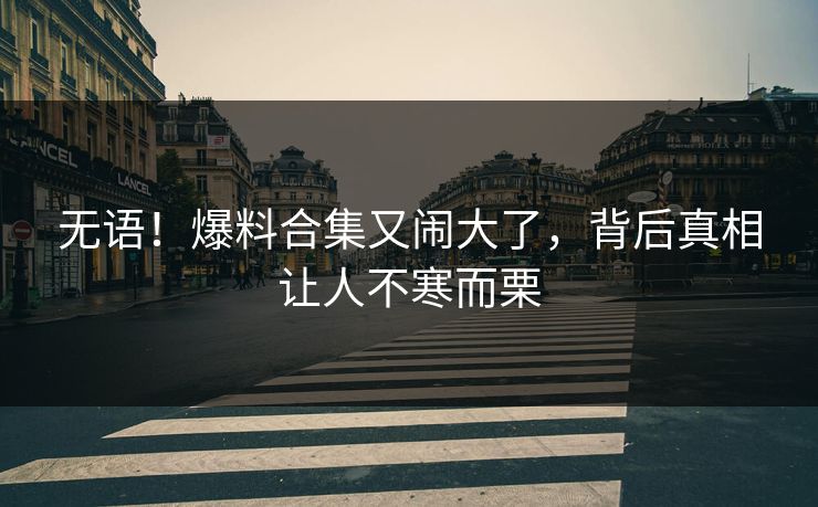 无语！爆料合集又闹大了，背后真相让人不寒而栗