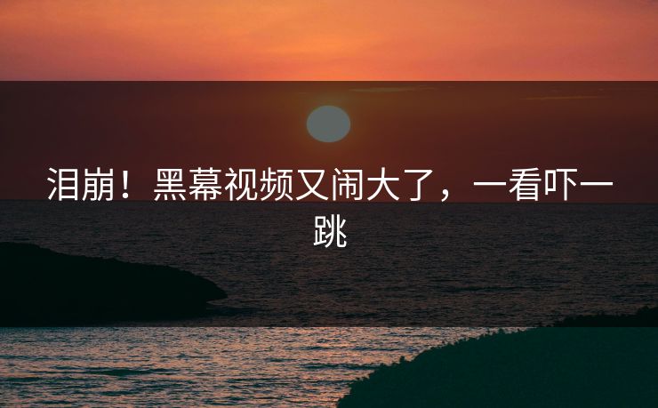 泪崩！黑幕视频又闹大了，一看吓一跳