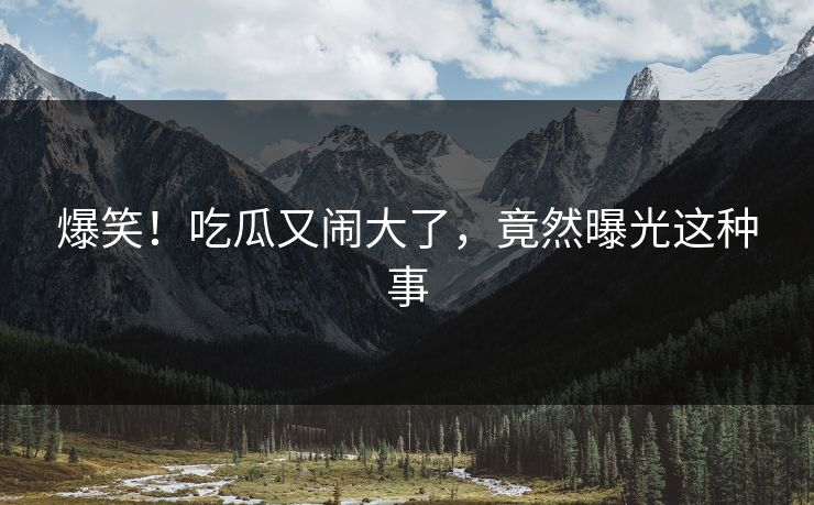 爆笑！吃瓜又闹大了，竟然曝光这种事