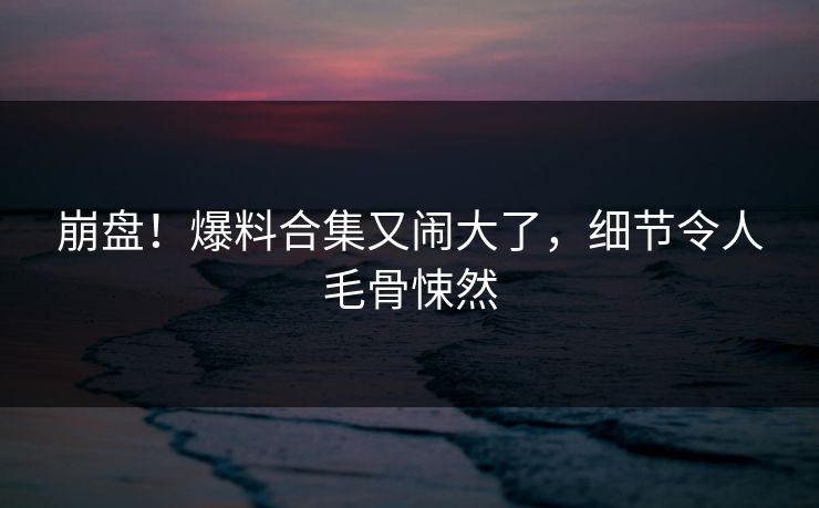 崩盘！爆料合集又闹大了，细节令人毛骨悚然