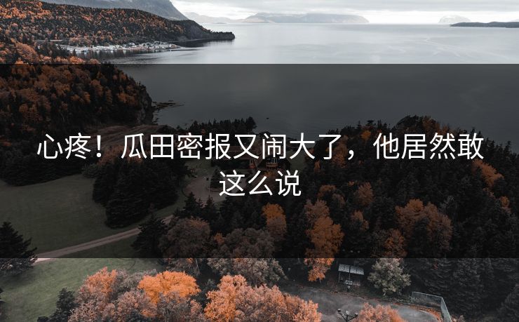 心疼！瓜田密报又闹大了，他居然敢这么说