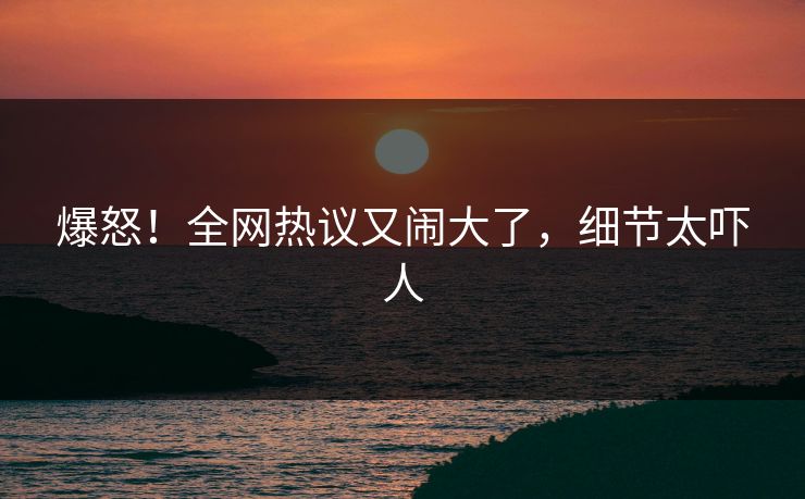 爆怒！全网热议又闹大了，细节太吓人