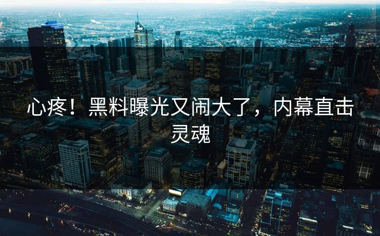 心疼！黑料曝光又闹大了，内幕直击灵魂