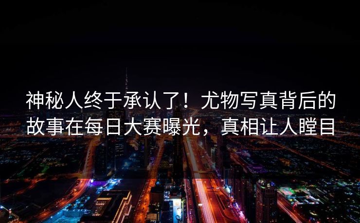 神秘人终于承认了！尤物写真背后的故事在每日大赛曝光，真相让人瞠目
