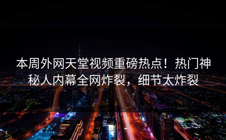 本周外网天堂视频重磅热点！热门神秘人内幕全网炸裂，细节太炸裂