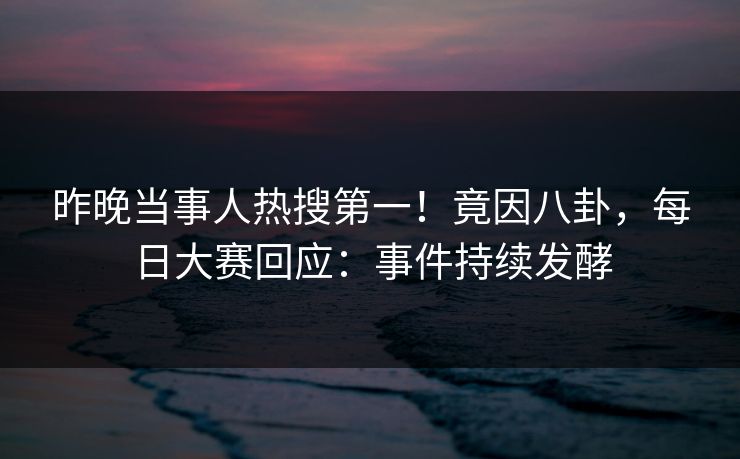 昨晚当事人热搜第一！竟因八卦，每日大赛回应：事件持续发酵