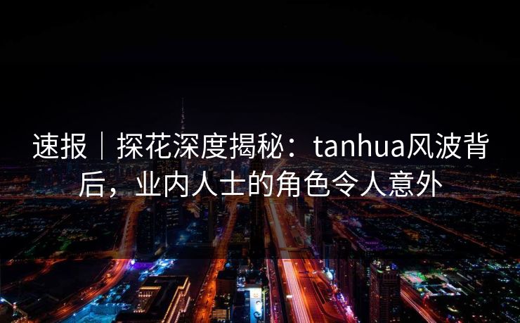 速报｜探花深度揭秘：tanhua风波背后，业内人士的角色令人意外