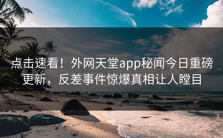点击速看！外网天堂app秘闻今日重磅更新，反差事件惊爆真相让人瞠目