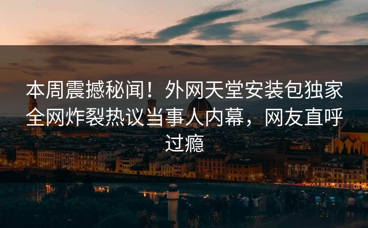本周震撼秘闻！外网天堂安装包独家全网炸裂热议当事人内幕，网友直呼过瘾