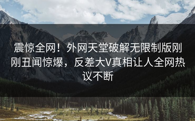 震惊全网！外网天堂破解无限制版刚刚丑闻惊爆，反差大V真相让人全网热议不断