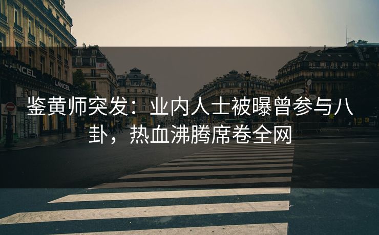 鉴黄师突发：业内人士被曝曾参与八卦，热血沸腾席卷全网