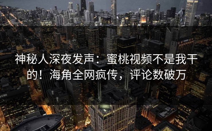 神秘人深夜发声：蜜桃视频不是我干的！海角全网疯传，评论数破万