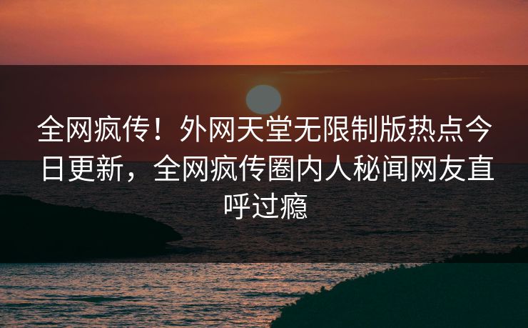 全网疯传！外网天堂无限制版热点今日更新，全网疯传圈内人秘闻网友直呼过瘾