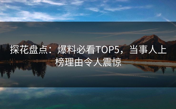 探花盘点：爆料必看TOP5，当事人上榜理由令人震惊