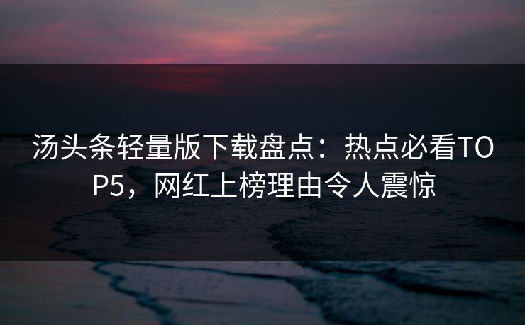 汤头条轻量版下载盘点：热点必看TOP5，网红上榜理由令人震惊