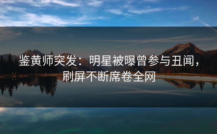 鉴黄师突发：明星被曝曾参与丑闻，刷屏不断席卷全网