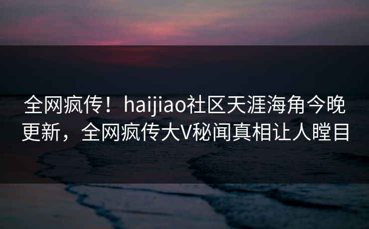 全网疯传！haijiao社区天涯海角今晚更新，全网疯传大V秘闻真相让人瞠目