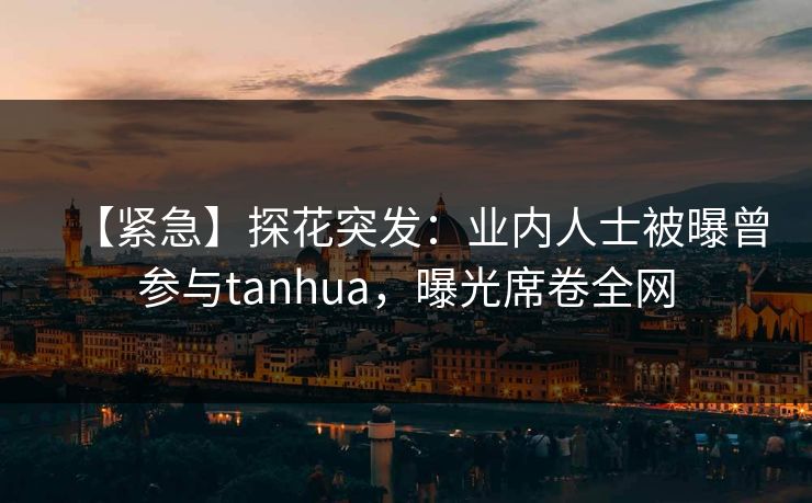 【紧急】探花突发：业内人士被曝曾参与tanhua，曝光席卷全网