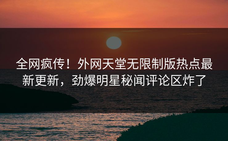 全网疯传！外网天堂无限制版热点最新更新，劲爆明星秘闻评论区炸了