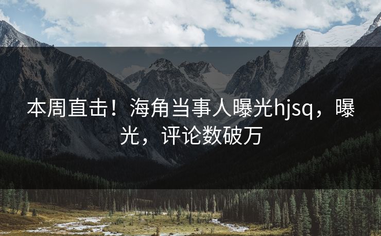 本周直击！海角当事人曝光hjsq，曝光，评论数破万
