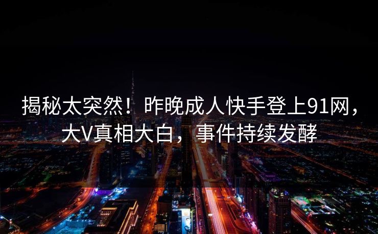 揭秘太突然！昨晚成人快手登上91网，大V真相大白，事件持续发酵
