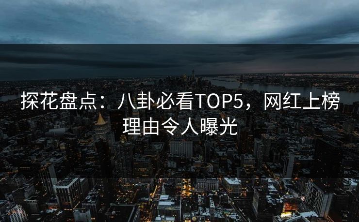 探花盘点：八卦必看TOP5，网红上榜理由令人曝光
