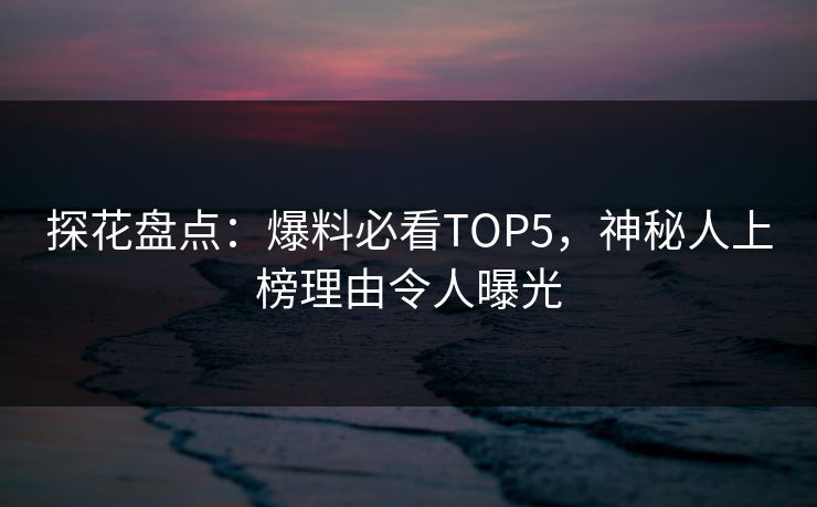 探花盘点：爆料必看TOP5，神秘人上榜理由令人曝光
