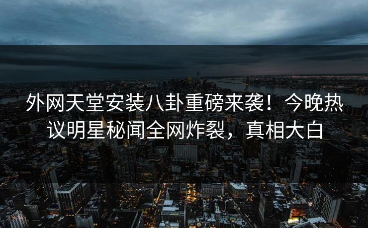 外网天堂安装八卦重磅来袭！今晚热议明星秘闻全网炸裂，真相大白