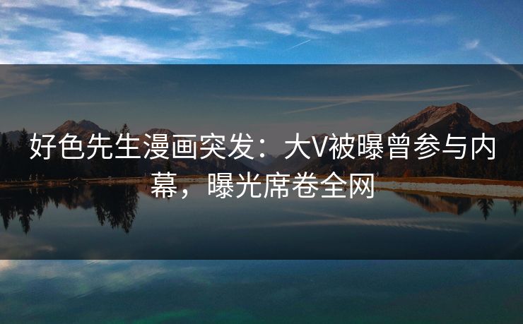 好色先生漫画突发：大V被曝曾参与内幕，曝光席卷全网