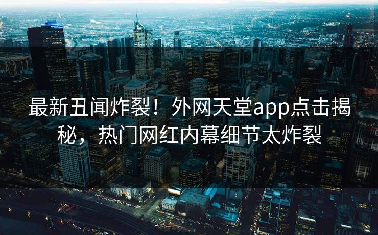 最新丑闻炸裂！外网天堂app点击揭秘，热门网红内幕细节太炸裂