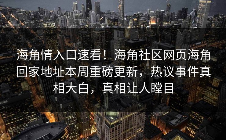 海角情入口速看！海角社区网页海角回家地址本周重磅更新，热议事件真相大白，真相让人瞠目