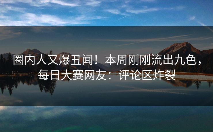 圈内人又爆丑闻！本周刚刚流出九色，每日大赛网友：评论区炸裂