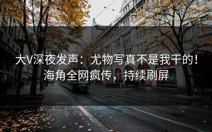 大V深夜发声：尤物写真不是我干的！海角全网疯传，持续刷屏