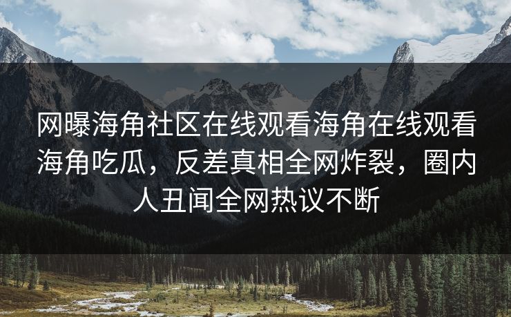 网曝海角社区在线观看海角在线观看海角吃瓜，反差真相全网炸裂，圈内人丑闻全网热议不断