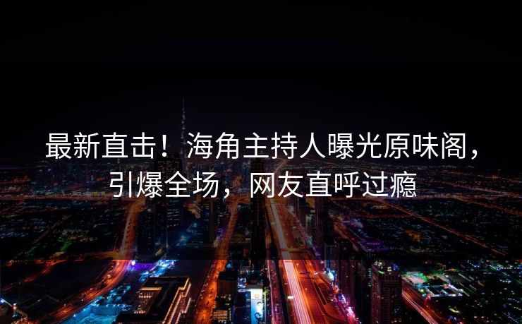 最新直击！海角主持人曝光原味阁，引爆全场，网友直呼过瘾