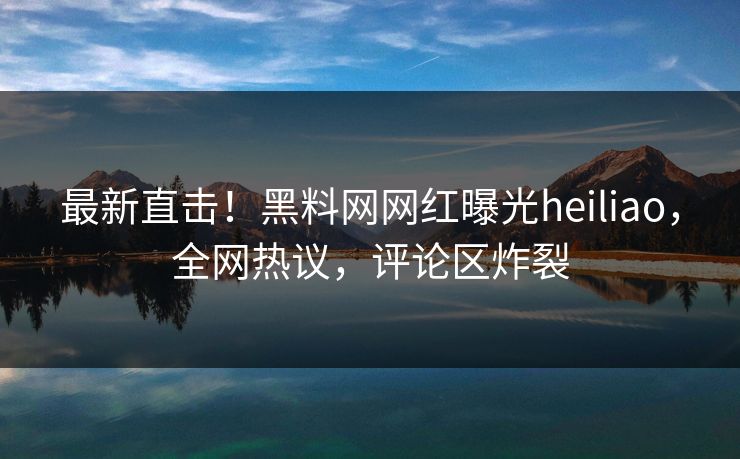 最新直击！黑料网网红曝光heiliao，全网热议，评论区炸裂