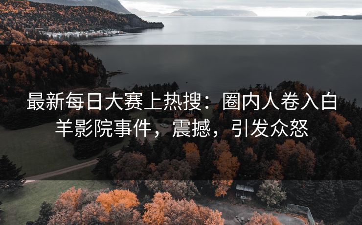 最新每日大赛上热搜：圈内人卷入白羊影院事件，震撼，引发众怒