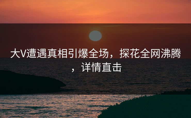 大V遭遇真相引爆全场，探花全网沸腾，详情直击
