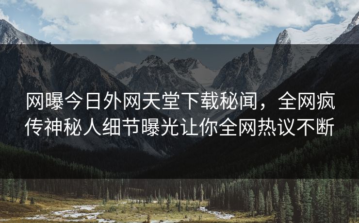 网曝今日外网天堂下载秘闻，全网疯传神秘人细节曝光让你全网热议不断