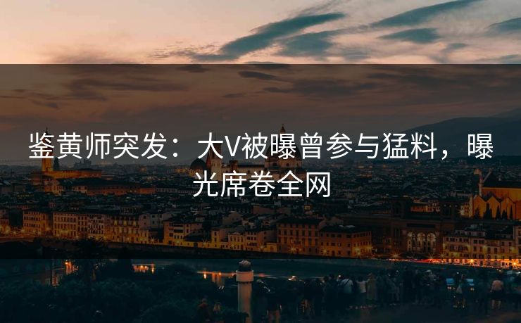 鉴黄师突发：大V被曝曾参与猛料，曝光席卷全网