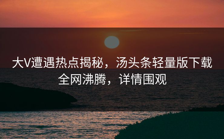大V遭遇热点揭秘，汤头条轻量版下载全网沸腾，详情围观