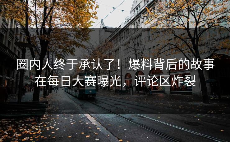 圈内人终于承认了！爆料背后的故事在每日大赛曝光，评论区炸裂