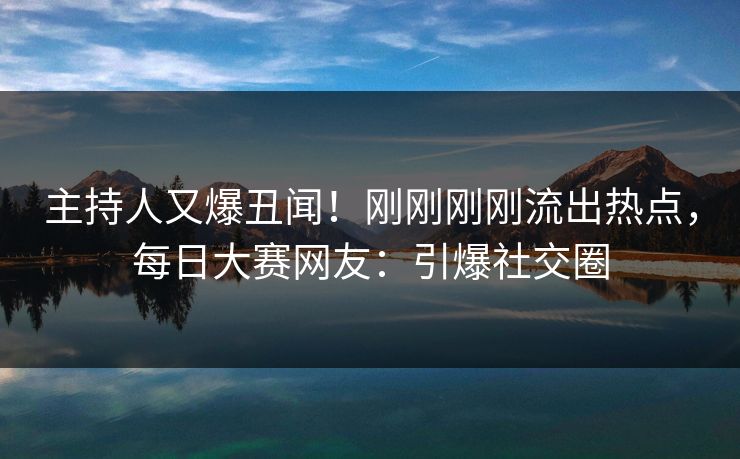 主持人又爆丑闻！刚刚刚刚流出热点，每日大赛网友：引爆社交圈