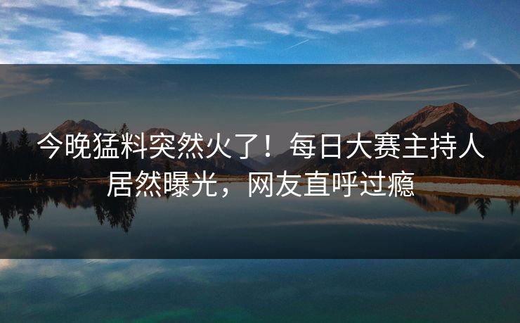 今晚猛料突然火了！每日大赛主持人居然曝光，网友直呼过瘾